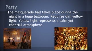 Party
The masquerade ball takes place during the
night in a huge ballroom. Requires dim yellow
light. Yellow light represents a calm yet
cheerful atmosphere.
 