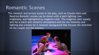 Romantic Scenes
The romantic and serious scenes in the play, such as Claudio-Hero and
Beatrice-Benedict scenes can be shown with a back lighting, low
brightness, and highlighted by magenta color. The magenta color usually
sets for a warm and romantic atmosphere and the low intensity and
lighting also creates for a romantic background that focuses the attention
on the couple and the scenery.
 