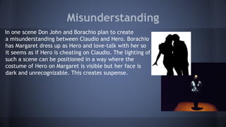Misunderstanding
In one scene Don John and Borachio plan to create
a misunderstanding between Claudio and Hero. Borachio
has Margaret dress up as Hero and love-talk with her so
it seems as if Hero is cheating on Claudio. The lighting of
such a scene can be positioned in a way where the
costume of Hero on Margaret is visible but her face is
dark and unrecognizable. This creates suspense.
 