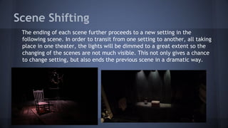 Scene Shifting
The ending of each scene further proceeds to a new setting in the
following scene. In order to transit from one setting to another, all taking
place in one theater, the lights will be dimmed to a great extent so the
changing of the scenes are not much visible. This not only gives a chance
to change setting, but also ends the previous scene in a dramatic way.
 