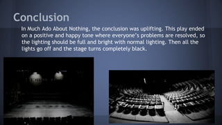 Conclusion
In Much Ado About Nothing, the conclusion was uplifting. This play ended
on a positive and happy tone where everyone’s problems are resolved, so
the lighting should be full and bright with normal lighting. Then all the
lights go off and the stage turns completely black.
 