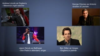 Andrew Lincoln as Dogberry
- Messina’s night watcher
George Clooney as Antonio
-brother of Leonato
Ben Stiller as Verges
-Dogberry’s partner
Jason Derulo as Balthasar
- Don Pedro’s attendent, singer
 