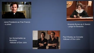 Paul Wesley as Conrade
-follower of Don John
Amanda Bynes as A Sexton
- judge for Borachio
Jared Padalecki as Friar Francis
- a priest
Ian Somerhalder as
Borachio
-follower of Don John
 