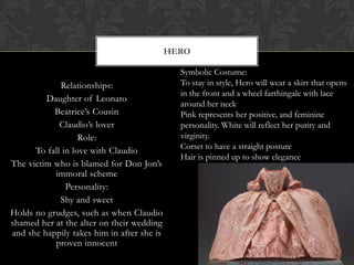 Relationships:
Daughter of Leonato
Beatrice’s Cousin
Claudio’s lover
Role:
To fall in love with Claudio
The victim who is blamed for Don Jon’s
immoral scheme
Personality:
Shy and sweet
Holds no grudges, such as when Claudio
shamed her at the alter on their wedding
and she happily takes him in after she is
proven innocent
HERO
Symbolic Costume:
To stay in style, Hero will wear a skirt that opens
in the front and a wheel farthingale with lace
around her neck
Pink represents her positive, and feminine
personality. White will reflect her purity and
virginity.
Corset to have a straight posture
Hair is pinned up to show elegance
 