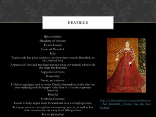 Relationships:
Daughter of Antonio
Hero’s Cousin
Lover of Benedick
Role:
To put aside her jokes and puns, to show love towards Benedick; to
be afraid of love
Appear as if love and marriage was not what she wanted, when truly
she longs for Benedick
Supporter of Hero
Personality:
Sweet, yet sarcastic
Holds no grudges, such as when Claudio shamed her at the alter on
their wedding and she happily takes him in after she is proven
innocent
Prideful
Symbolic Costume:
Corset to keep upper body forward and have a straight posture
Red represents her strength in maintaining content, as well as her
determination to stay away from falling in love
Hair is pinned up
BEATRICE
 