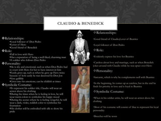 Relationships:
•Loyal follower of Don Pedro
•Lover of Hero
•Good friend of Benedick
Role:
•Fall in love with Hero
•Has a reputation of being a well-liked, charming man
•A soldier who follows Don Pedro
Personality:
•He is shy and emotional, such as when Don Pedro had
to court with Hero for her to have interest in him
•Easily gives up, such as when he gave up Hero twice
because of how easily he was deceived by Don Jon
•Very gullible
•Gives into his emotions; can be childish at times
Symbolic Costume:
•To represent his soldier title, Claudio will wear an
armor above his clothing.
•During the times when he is feeling in love, he will
wear warm colors to symbolize his happy mood
•During the scenes where he is feeling vengeful, he will
wear a dark, violet, reddish color to symbolize his
frustration
•His clothes will be embodied with silk to show his
pride
CLAUDIO & BENEDICK
Relationships:
•Good friend of Claudio,Lover of Beatrice
•Loyal follower of Don Pedro
Role:
•Evidently express his love for Beatrice
•Careless about love and marriage, such as when Benedick
jokes around with Claudio while he was upset over Hero
Personality:
•Sarcastic, which is why he complements well with Beatrice
•In the beginning, he comes up as careless, but in the end he
finds his priority in love and is loyal to Beatrice
Symbolic Costume:
•When in his soldier attire, he will wear an armor above his
clothing
•Most of his costume will consist of blue to represent his loyal
personality
•Breeches will be worn
 