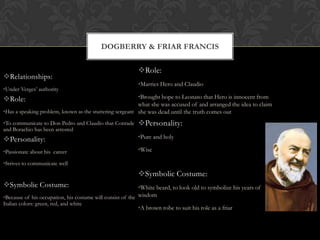 Relationships:
•Under Verges’ authority
Role:
•Has a speaking problem, known as the stuttering sergeant
•To communicate to Don Pedro and Claudio that Conrade
and Borachio has been arrested
Personality:
•Passionate about his career
•Strives to communicate well
Symbolic Costume:
•Because of his occupation, his costume will consist of the
Italian colors: green, red, and white
Role:
•Marries Hero and Claudio
•Brought hope to Leonato that Hero is innocent from
what she was accused of and arranged the idea to claim
she was dead until the truth comes out
Personality:
•Pure and holy
•Wise
Symbolic Costume:
•White beard, to look old to symbolize his years of
wisdom
•A brown robe to suit his role as a friar
DOGBERRY & FRIAR FRANCIS
 