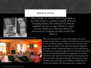 This example of a hand crafted chair made in
the 16th century is a perfect example of how I
am going portray the confusion of what the
audience will see on stage. When it is open
you can clearly see a chair but when it is
closed you try to figure out what exactly that
object is.
MOOD & STYLE
The room here portrays colors that I believe set up the
moods the play tries to establish. The play has a tone/mood
of love, romance, passion , chastity, and sometimes even
anger. The red color on the walls and furniture represent
the tones/moods I mentioned above of Love and Passion.
It could even portray the anger that the characters feel when
they are being manipulated by the antagonist of the play.
The white color represents the chastity and innocence that
Hero resembles throughout the play. The patterns on the
furniture, wall, and carpet are all different which kind of
throws the audience off about what the set represents.
 