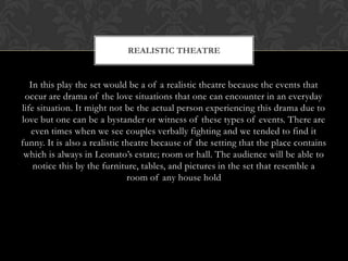 In this play the set would be a of a realistic theatre because the events that
occur are drama of the love situations that one can encounter in an everyday
life situation. It might not be the actual person experiencing this drama due to
love but one can be a bystander or witness of these types of events. There are
even times when we see couples verbally fighting and we tended to find it
funny. It is also a realistic theatre because of the setting that the place contains
which is always in Leonato’s estate; room or hall. The audience will be able to
notice this by the furniture, tables, and pictures in the set that resemble a
room of any house hold
REALISTIC THEATRE
 