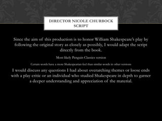 Since the aim of this production is to honor William Shakespeare’s play by
following the original story as closely as possibly, I would adapt the script
directly from the book.
Most likely Penguin Classics version
Certain words have a more Shakespearian feel than similar words in other versions
I would discuss any questions I had about overarching themes or loose ends
with a play critic or an individual who studied Shakespeare in depth to garner
a deeper understanding and appreciation of the material.
DIRECTOR NICOLE CHURBOCK
SCRIPT
 