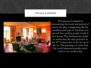 This picture is helpful in
determining the locale and period of
where the play is happening. By the
condition and type of furniture you
can tell that wealthy people reside in
that house. The furniture also helps
us realize that the time period is in
the 16th century due to the set up of
the set. The paintings of what look
like royal/important people aren’t
used in our modern day.
LOCALE & PERIOD
 