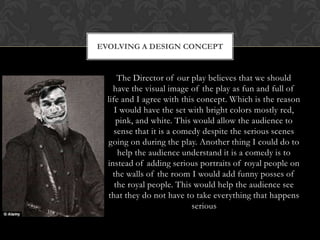 The Director of our play believes that we should
have the visual image of the play as fun and full of
life and I agree with this concept. Which is the reason
I would have the set with bright colors mostly red,
pink, and white. This would allow the audience to
sense that it is a comedy despite the serious scenes
going on during the play. Another thing I could do to
help the audience understand it is a comedy is to
instead of adding serious portraits of royal people on
the walls of the room I would add funny posses of
the royal people. This would help the audience see
that they do not have to take everything that happens
serious
EVOLVING A DESIGN CONCEPT
 