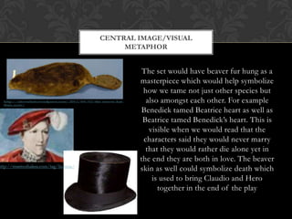 The set would have beaver fur hung as a
masterpiece which would help symbolize
how we tame not just other species but
also amongst each other. For example
Benedick tamed Beatrice heart as well as
Beatrice tamed Benedick’s heart. This is
visible when we would read that the
characters said they would never marry
that they would rather die alone yet in
the end they are both in love. The beaver
skin as well could symbolize death which
is used to bring Claudio and Hero
together in the end of the play
CENTRAL IMAGE/VISUAL
METAPHOR
 
