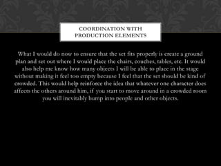 What I would do now to ensure that the set fits properly is create a ground
plan and set out where I would place the chairs, couches, tables, etc. It would
also help me know how many objects I will be able to place in the stage
without making it feel too empty because I feel that the set should be kind of
crowded. This would help reinforce the idea that whatever one character does
affects the others around him, if you start to move around in a crowded room
you will inevitably bump into people and other objects.
COORDINATION WITH
PRODUCTION ELEMENTS
 