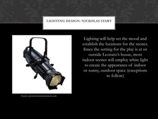 Lighting will help set the mood and
establish the locations for the scenes.
Since the setting for the play is at or
outside Leonato’s house, most
indoor scenes will employ white light
to create the appearance of indoor
or sunny, outdoor space (exceptions
to follow)
LIGHTING DESIGN: NICKOLAS START
Source: promotionentertainment.com
 