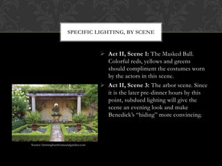  Act II, Scene 1: The Masked Ball.
Colorful reds, yellows and greens
should compliment the costumes worn
by the actors in this scene.
 Act II, Scene 3: The arbor scene. Since
it is the later pre-dinner hours by this
point, subdued lighting will give the
scene an evening look and make
Benedick’s “hiding” more convincing.
SPECIFIC LIGHTING, BY SCENE
Source: birminghamhomeandgarden.com
 