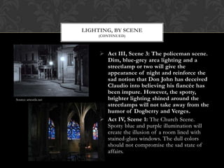  Act III, Scene 3: The policeman scene.
Dim, blue-grey area lighting and a
streetlamp or two will give the
appearance of night and reinforce the
sad notion that Don John has deceived
Claudio into believing his fiancée has
been impure. However, the spotty,
brighter lighting shined around the
streetlamps will not take away from the
humor of Dogberry and Verges.
 Act IV, Scene 1: The Church Scene.
Spotty blue and purple illumination will
create the illusion of a room lined with
stained-glass windows. The dull colors
should not compromise the sad state of
affairs.
LIGHTING, BY SCENE
(CONTINUED)
Source: arteutile.net
 