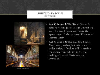 Act V, Scene 3: The Tomb Scene. A
relatively small patch of light, about the
size of a small room, will create the
appearance of a box around Claudio, an
illusory tomb.
 Act V, Scene 4: The Wedding Scene.
More spotty colors, but this time a
wider variety of colors will transmit a
more cheery mood, fitting for the
ending of one of Shakespeare’s
comedies.
LIGHTING, BY SCENE
(CONTINUED)
Source: travelblog.org
Source: bugbog.com
 