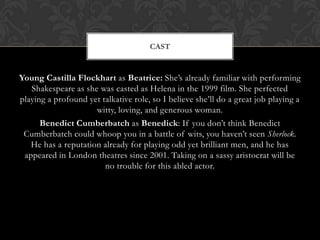 Young Castilla Flockhart as Beatrice: She’s already familiar with performing
Shakespeare as she was casted as Helena in the 1999 film. She perfected
playing a profound yet talkative role, so I believe she’ll do a great job playing a
witty, loving, and generous woman.
Benedict Cumberbatch as Benedick: If you don’t think Benedict
Cumberbatch could whoop you in a battle of wits, you haven’t seen Sherlock.
He has a reputation already for playing odd yet brilliant men, and he has
appeared in London theatres since 2001. Taking on a sassy aristocrat will be
no trouble for this abled actor.
CAST
 