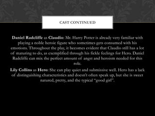 Daniel Radcliffe as Claudio: Mr. Harry Potter is already very familiar with
playing a noble heroic figure who sometimes gets consumed with his
emotions. Throughout the play, it becomes evident that Claudio still has a lot
of maturing to do, as exemplified through his fickle feelings for Hero. Daniel
Radcliffe can mix the perfect amount of angst and heroism needed for this
role.
Lily Collins as Hero: She can play quiet and submissive well. Hero has a lack
of distinguishing characteristics and doesn’t often speak up, but she is sweet
natured, pretty, and the typical “good girl”.
CAST CONTINUED
 