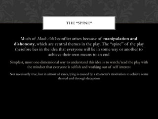 Much of Much Ado’s conflict arises because of manipulation and
dishonesty, which are central themes in the play. The “spine” of the play
therefore lies in the idea that everyone will lie in some way or another to
achieve their own means to an end
Simplest, most one-dimensional way to understand this idea is to watch/read the play with
the mindset that everyone is selfish and working out of self interest
Not necessarily true, but in almost all cases, lying is caused by a character’s motivation to achieve some
desired end through deception
THE “SPINE”
 