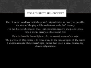 Out of desire to adhere to Shakespeare’s original vision as closely as possible,
the style of the play will be realism set in the 16th century.
For the directorial concept, I feel that costumes, scenery, and props should
have a warm, breezy, Mediterranean feel.
The style should be fun and light to reflect the comedic nature of the script.
The purpose of this choice is to remain true to the original spirit of the script.
I want to emulate Shakespeare’s spirit rather than boast a lame, floundering
directorial gimmick.
STYLE/DIRECTORIAL CONCEPT
 