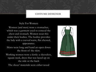 Style For Women:
Women (and men) wore a stomacher,
which was a garment used to conceal the
chest and stomach. Women wear this
under their bodice. The bodice provides
the lady with a curved waist, flat chested,
appearance.
Skirts were long and hand an open down
the front of the skirt.
Working women wore a kirtle: a sleeveless,
square neck, dress that was laced up on
the side or the back
The shoes’ materials were either wood
COSTUME DESIGNER
 