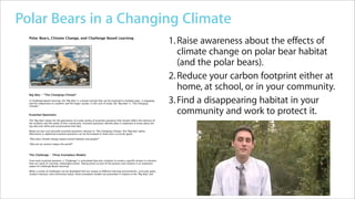 Apple Learning Interchange - Polar Bears in a Changing Climate            http://edcommunity.apple.com/ali/story.php?itemID=19605&ve...




Polar Bears in a Changing Climate
                Home
                               Polar Bears in a Changing Climate
                Member Directory
                Group Directory
                                                                                        Home   >   Apple Distinguished Educators Showcase




                                               Climate Change Lessons from the Arctic


         Polar Bears, Climate Change, and Challenge Based Learning
                                                                                                                                                 1. Raise awareness about the effects of
                                                                                                                                                    climate change on polar bear habitat
                                                                                                                                                    (and the polar bears).
                                                                                                                                                 2. Reduce your carbon footprint either at
                                                                                                                                                    home, at school, or in your community.
         Big Idea - "The Changing Climate"

         In Challenge Based Learning, the "Big Idea" is a broad concept that can be explored in multiple ways, is engaging,
         and has importance to students and the larger society. In this unit of study, the "Big Idea" is "The Changing
         Climate."
                                                                                                                                                 3. Find a disappearing habitat in your
         Essential Questions
                                                                                                                                                    community and work to protect it.
         The "Big Idea" allows for the generation of a wide variety of essential questions that should reﬂect the interests of
         the students and the needs of their community. Essential questions identify what is important to know about the
         big idea and reﬁne and contextualize that idea.

         Below are two such possible essential questions relevant to "The Changing Climate," the "Big Idea" above.
         Alternative or additional essential questions can be formulated to meet one's curricular goals.

         "How does climate change impact animal habitats and people?"

         "How do our actions impact the world?"



         The Challenge - Three Exemplary Models

         From each essential question, a "Challenge" is articulated that asks students to create a speciﬁc answer or solution
         that can result in concrete, meaningful action. Taking action as part of the process and solution is an important
         aspect of Challenge Based Learning.

         While a variety of challenges can be developed that are unique to different learning environments, curricular goals,
         student interests, and community needs, three exemplary models are presented in relation to the "Big Idea" and



1 of 2                                                                                                                         4/6/10 10:25 AM
 