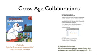 Cross-Age Collaborations
                                        Creative Uses for iPod touch in Education
                                        iTouch flashcards (visual flashcards on the iPod)
                                        Katie Morrow, ! Distinguished Educator, O"Neill Public Schools

                                        The iPod touch has a huge amount of potential in the classroom to revolutionize the way
                                        students learn and teachers teach. The iPod touch can display photos seamlessly
                                        synched from any iPhoto library via iTunes.

                                        Drill and practice, although lower-level thinking, is crucial for student retention of facts.
                                        Research shows that students' recall and memory will be increased when visuals are
                                        added to the memory-creating process. When recall is required for student learning, use
                                        the iPod touch to practice by creating iTouch flashcards.

                                        Even more effective than students practicing the iTouch flashcards is allowing students
                                        to CREATE flashcard sets of their own. Fellow students can exchange iTouch
                                        flashcards and learn from each other, while they rarely need to review the flashcards
                                        that they, themselves created.

                                        Workflow for this project includes:




                                        1. Create Keynote

                                        Create a keynote presentation with key concepts and facts.
                                          * Encourage student-created graphics and images
                                          * Remind students of destination iPod screen size for easiest viewing
                                          * One slide with a question; next slide with the answer

                                        2. Export to iPhoto




            iPod Pals
                                    iPod Touch Flashcards
http://web.mac.com/chsadmin/Site/
                                    http://edcommunity.apple.com/ali/story.php?
     iPod_Pals/iPod_Pals.html
                                    itemID=16472&version=7101&pageID=17222
 