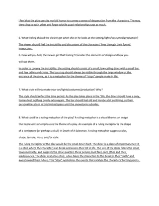 I feel that the play uses its morbid humor to convey a sense of desperation from the characters. The way
they cling to each other and forge volatile quasi-relationships says as much.

5. What feeling should the viewer get when she or he looks at the setting/lights/costumes/production?
The viewer should feel the instability and discontent of the characters’ lives through their forced
interaction.
6. How will you help the viewer get that feeling? Consider the elements of design and how you
will use them.
In order to convey the instability, the setting should consist of a small, low-ceiling diner. It should feel
small, almost confining, so as to really play off the angst of the characters. The bus stop should always
be visible through the large window at the entrance of the store, as it is a metaphor for the theme of
“stops” people make in life.

7. What style will you make your set/lights/costumes/production? Why?
The style should reflect the time period. As the play takes place in the ‘50s, the diner should have a
warm, muted tone; nothing overly extravagant or modern. The diner should feel old and maybe look a
bit worn, as a diner in a small town would. It should have a lot of wood finishing and accents in dull red.
There should be a rustic sort of minimalism to the setting; few tables and chairs, the bar and
accompanying stools being the major set pieces. A staircase going up to Grace’s overhead apartment
should .

8. What could be a ruling metaphor of the play? A ruling metaphor is a visual theme: an image that
represents or emphasizes the theme of a play. An example of a ruling metaphor is the shape of a
tombstone (or perhaps a skull) in Death of A Salesman. A ruling metaphor suggests color, shape, texture,
mass, and/or scale.
The ruling metaphor of the play would be the small diner itself. The diner is a place of impermanence; it
is a stop where the characters can break and assess their lot in life. The size of the diner relays the small
town mentality, and suggests the close quarters these people must face each other and their
inadequacies. The diner is at a bus stop; a bus takes the characters to this break in their “path” and
away toward their future. This “stop” symbolizes the events that catalyze the characters’ turning points.

 
