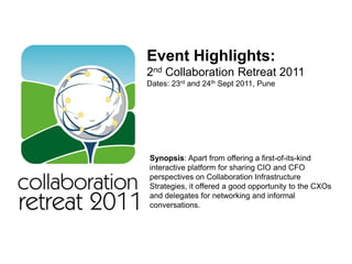 Event Highlights:
2nd Collaboration Retreat 2011
Dates: 23rd and 24th Sept 2011, Pune




Synopsis: Apart from offering a first-of-its-kind
interactive platform for sharing CIO and CFO
perspectives on Collaboration Infrastructure
Strategies, it offered a good opportunity to the CXOs
and delegates for networking and informal
conversations.
 