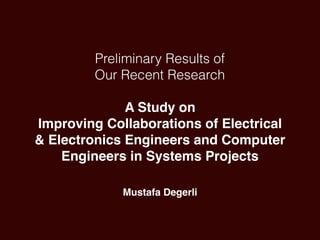 Preliminary Results of
Our Recent Research
 
A Study on
Improving Collaborations of Electrical
& Electronics Engineers and Computer
Engineers in Systems Projects
Mustafa Degerli
 