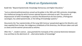 A Word on Epistemicide
Budd Hall, “Beyond Epistemicide: Knowledge Democracy and Higher Education,”
“Just as colonial polit...