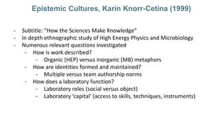 Epistemic Cultures, Karin Knorr-Cetina (1999)
- Subtitle: “How the Sciences Make Knowledge”
- In depth ethnographic study ...