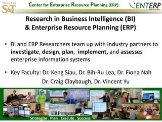 Center for Enterprise Resource Planning (ERP)

        Research in Business Intelligence (BI)
        & Enterprise Resource Planning (ERP)

• BI and ERP Researchers team up with industry partners to
  investigate, design, plan, implement, and assesses
  enterprise information systems

• Key Faculty: Dr. Keng Siau, Dr. Bih-Ru Lea, Dr. Fiona Nah
               Dr. Craig Claybaugh, Dr. Vincent Yu
 