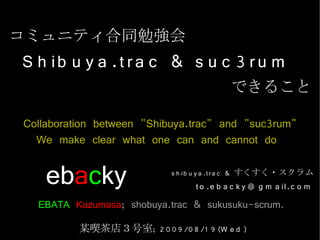 コミュニティ合同勉強会
S h ib u y a .t r a c & s u c 3 r u m
                                            できること

Collaboration between "Shibuya.trac" and "suc3rum"
  We make clear what one can and cannot do

    ebacky                   s h ib u y a .t r a c & すくすく・スクラム
                                  t o .e b a c k y @ g m a il.c o m
  EBATA Kazumasa; shobuya.trac & sukusuku-scrum.
          某喫茶店３号室; 2 0 0 9 /0 8 /1 9 (W e d )
 