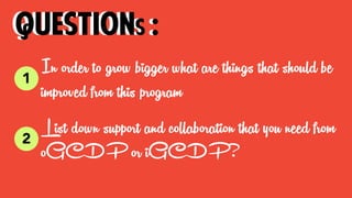 In order to grow bigger what are things that should be
improved from this program
questions :
List down support and collaboration that you need from
oGCDP or iGCDP?
1
questions :
2
 