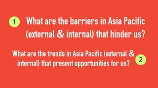 What are the barriers in Asia Pacific
(external & internal) that hinder us?
What are the trends in Asia Pacific (external &
internal) that present opportunities for us?
1
2
 
