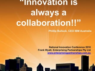 “Innovation is
always a
collaboration!!”
Phillip Bullock, CEO IBM Australia

National Innovation Conference 2010
Frank Wyatt, Enterprising Partnerships Pty Ltd
www.enterprisingpartnerships.com.au

 