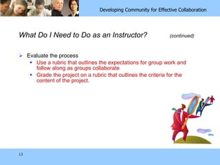 What Do I Need to Do as an Instructor?  (continued) Evaluate the process Use a rubric that outlines the expectations for group work and follow along as groups collaborate Grade the project on a rubric that outlines the criteria for the content of the project. 