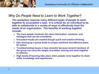 Why Do People Need to Learn to Work Together? The workplace requires many different types of people to work together to accomplish a task.  It is critical for an individual to be able to collaborate in a variety of ways to effectively meet the needs of an organization.  The benefits of working together  include:  The more people involved, the more information, solutions, and strategies that can be considered.  Innovated results are created though quick and creative thinking.  Idea sharing by a group leads to unique solutions and effective plans for action. Troubleshooting issues is less stressful because several members of the group can carry the weight of problem solving and work together to address. High levels of learning take place when people come together to share skills, knowledge and experiences.  