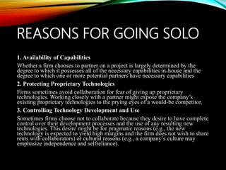 REASONS FOR GOING SOLO
1. Availability of Capabilities
Whether a firm chooses to partner on a project is largely determined by the
degree to which it possesses all of the necessary capabilities in-house and the
degree to which one or more potential partners have necessary capabilities
2. Protecting Proprietary Technologies
Firms sometimes avoid collaboration for fear of giving up proprietary
technologies. Working closely with a partner might expose the company’s
existing proprietary technologies to the prying eyes of a would-be competitor.
3. Controlling Technology Development and Use
Sometimes firms choose not to collaborate because they desire to have complete
control over their development processes and the use of any resulting new
technologies. This desire might be for pragmatic reasons (e.g., the new
technology is expected to yield high margins and the firm does not wish to share
rents with collaborators) or cultural reasons (e.g., a company’s culture may
emphasize independence and selfreliance).
 