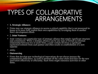 TYPES OF COLLABORATIVE
ARRANGEMENTS
• 1. Strategic Alliances
• Firms may use strategic alliances to access a critical capability that is not possessed in-
house or to more fully exploit their own capabilities by leveraging them in another
firm’s development efforts
• 2. Joint Ventures
• Joint ventures are a particular type of strategic alliance that entails significant structure
and commitment. While a strategic alliance can be any type of formal or informal
relationship between two or more firms, a joint venture involves a significant
equityminvestment from each partner and often results in establishment of a new
separate
• entity.
• Outsourcing
• Firms that develop new technological innovations do not always possess the
competencies,mfacilities, or scale to perform all the value-chain activities for the new
innovation effectively or efficiently. Such firms might outsource activities to other
firms.
 