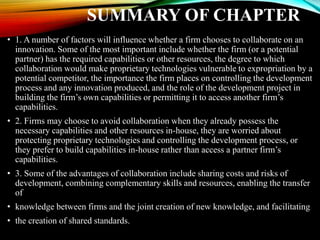 SUMMARY OF CHAPTER
• 1. A number of factors will influence whether a firm chooses to collaborate on an
innovation. Some of the most important include whether the firm (or a potential
partner) has the required capabilities or other resources, the degree to which
collaboration would make proprietary technologies vulnerable to expropriation by a
potential competitor, the importance the firm places on controlling the development
process and any innovation produced, and the role of the development project in
building the firm’s own capabilities or permitting it to access another firm’s
capabilities.
• 2. Firms may choose to avoid collaboration when they already possess the
necessary capabilities and other resources in-house, they are worried about
protecting proprietary technologies and controlling the development process, or
they prefer to build capabilities in-house rather than access a partner firm’s
capabilities.
• 3. Some of the advantages of collaboration include sharing costs and risks of
development, combining complementary skills and resources, enabling the transfer
of
• knowledge between firms and the joint creation of new knowledge, and facilitating
• the creation of shared standards.
 
