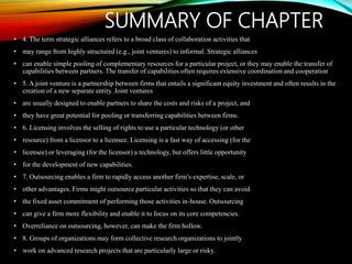 SUMMARY OF CHAPTER
• 4. The term strategic alliances refers to a broad class of collaboration activities that
• may range from highly structured (e.g., joint ventures) to informal. Strategic alliances
• can enable simple pooling of complementary resources for a particular project, or they may enable the transfer of
capabilities between partners. The transfer of capabilities often requires extensive coordination and cooperation
• 5. A joint venture is a partnership between firms that entails a significant equity investment and often results in the
creation of a new separate entity. Joint ventures
• are usually designed to enable partners to share the costs and risks of a project, and
• they have great potential for pooling or transferring capabilities between firms.
• 6. Licensing involves the selling of rights to use a particular technology (or other
• resource) from a licensor to a licensee. Licensing is a fast way of accessing (for the
• licensee) or leveraging (for the licensor) a technology, but offers little opportunity
• for the development of new capabilities.
• 7. Outsourcing enables a firm to rapidly access another firm’s expertise, scale, or
• other advantages. Firms might outsource particular activities so that they can avoid
• the fixed asset commitment of performing those activities in-house. Outsourcing
• can give a firm more flexibility and enable it to focus on its core competencies.
• Overreliance on outsourcing, however, can make the firm hollow.
• 8. Groups of organizations may form collective research organizations to jointly
• work on advanced research projects that are particularly large or risky.
 