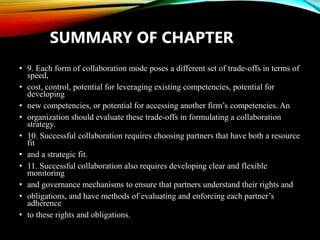 • 9. Each form of collaboration mode poses a different set of trade-offs in terms of
speed,
• cost, control, potential for leveraging existing competencies, potential for
developing
• new competencies, or potential for accessing another firm’s competencies. An
• organization should evaluate these trade-offs in formulating a collaboration
strategy.
• 10. Successful collaboration requires choosing partners that have both a resource
fit
• and a strategic fit.
• 11. Successful collaboration also requires developing clear and flexible
monitoring
• and governance mechanisms to ensure that partners understand their rights and
• obligations, and have methods of evaluating and enforcing each partner’s
adherence
• to these rights and obligations.
SUMMARY OF CHAPTER
 