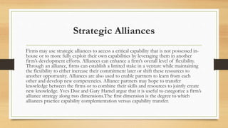 Strategic Alliances
Firms may use strategic alliances to access a critical capability that is not possessed in-
house or to more fully exploit their own capabilities by leveraging them in another
firm’s development efforts. Alliances can enhance a firm’s overall level of flexibility.
Through an alliance, firms can establish a limited stake in a venture while maintaining
the flexibility to either increase their commitment later or shift these resources to
another opportunity. Alliances are also used to enable partners to learn from each
other and develop new competencies. Alliance partners may hope to transfer
knowledge between the firms or to combine their skills and resources to jointly create
new knowledge. Yves Doz and Gary Hamel argue that it is useful to categorize a firm’s
alliance strategy along two dimensions.The first dimension is the degree to which
alliances practice capability complementation versus capability transfer.
 