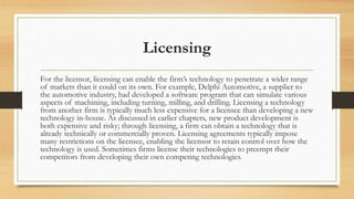Licensing
For the licensor, licensing can enable the firm’s technology to penetrate a wider range
of markets than it could on its own. For example, Delphi Automotive, a supplier to
the automotive industry, had developed a software program that can simulate various
aspects of machining, including turning, milling, and drilling. Licensing a technology
from another firm is typically much less expensive for a licensee than developing a new
technology in-house. As discussed in earlier chapters, new product development is
both expensive and risky; through licensing, a firm can obtain a technology that is
already technically or commercially proven. Licensing agreements typically impose
many restrictions on the licensee, enabling the licensor to retain control over how the
technology is used. Sometimes firms license their technologies to preempt their
competitors from developing their own competing technologies.
 