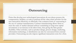 Outsourcing
Firms that develop new technological innovations do not always possess the
competencies, facilities, or scale to perform all the value-chain activities for the
new innovation effectively or efficiently. One common form of outsourcing is
the use of contract manufacturers. Contract manufacturing allows firms to
meet the scale of market demand without committing to long-term capital
investments or an increase in the labor force, thus giving the firm greater
flexibility. Other activities, such as product design, process design, marketing,
information technology, or distribution can also be outsourced from external
providers. Outsourcing can also impose significant transaction costs for a firm.
 