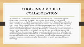 CHOOSING A MODE OF
COLLABORATION
By comparison, a joint venture is much more structured. While a joint venture typically
involves developing a new technology and can take almost as long as solo internal
development, it may be slightly faster due to the combination of the capabilities of multiple
firms. Licensing in technology offers a fast way to access a new technology that is typically
lower in cost than developing it internally. Licensing can also be a good way for a firm to
obtain enabling technologies that are necessary for its products or services, but that are not
central to the firm’s competitive advantage. Licensing out a technology offers a fast way for a
firm to extend the reach of its technology that is nearly free and offers the potential for
royalties. When a firm outsources design, production, or distribution of its technology, it is
intentionally giving up a moderate amount of control to rapidly gain access to another firm’s
expertise and/or lower cost structure. Participation in a collective research organization is
typically a long-term commitment. rather than an effort to rapidly access capabilities or
technology.
 